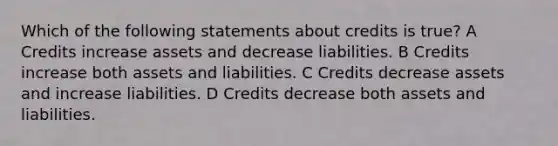 Which of the following statements about credits is true? A Credits increase assets and decrease liabilities. B Credits increase both assets and liabilities. C Credits decrease assets and increase liabilities. D Credits decrease both assets and liabilities.