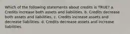 Which of the following statements about credits is TRUE? a. Credits increase both assets and liabilities. b. Credits decrease both assets and liabilities. c. Credits increase assets and decrease liabilities. d. Credits decrease assets and increase liabilities.