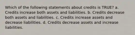 Which of the following statements about credits is TRUE? a. Credits increase both assets and liabilities. b. Credits decrease both assets and liabilities. c. Credits increase assets and decrease liabilities. d. Credits decrease assets and increase liabilities.