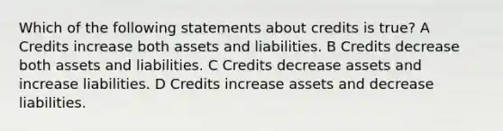 Which of the following statements about credits is true? A Credits increase both assets and liabilities. B Credits decrease both assets and liabilities. C Credits decrease assets and increase liabilities. D Credits increase assets and decrease liabilities.