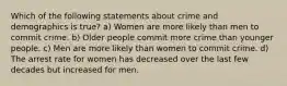 Which of the following statements about crime and demographics is true? a) Women are more likely than men to commit crime. b) Older people commit more crime than younger people. c) Men are more likely than women to commit crime. d) The arrest rate for women has decreased over the last few decades but increased for men.