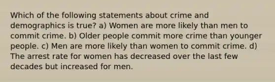 Which of the following statements about crime and demographics is true? a) Women are more likely than men to commit crime. b) Older people commit more crime than younger people. c) Men are more likely than women to commit crime. d) The arrest rate for women has decreased over the last few decades but increased for men.