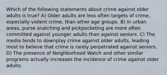 Which of the following statements about crime against older adults is true? A) Older adults are less often targets of crime, especially violent crime, than other age groups. B) In urban areas, purse snatching and pickpocketing are more often committed against younger adults than against seniors. C) The media tends to downplay crime against older adults, leading most to believe that crime is rarely perpetrated against seniors. D) The presence of Neighborhood Watch and other similar programs actually increases the incidence of crime against older adults.