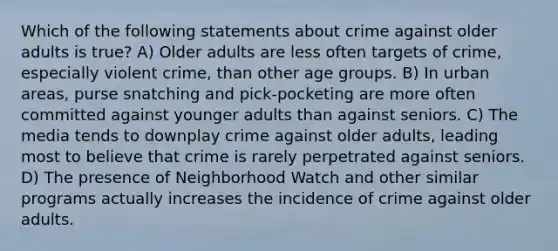 Which of the following statements about crime against older adults is true? A) Older adults are less often targets of crime, especially violent crime, than other age groups. B) In urban areas, purse snatching and pick-pocketing are more often committed against younger adults than against seniors. C) The media tends to downplay crime against older adults, leading most to believe that crime is rarely perpetrated against seniors. D) The presence of Neighborhood Watch and other similar programs actually increases the incidence of crime against older adults.