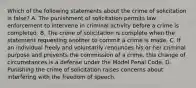 Which of the following statements about the crime of solicitation is false? A. The punishment of solicitation permits law enforcement to intervene in criminal activity before a crime is completed. B. The crime of solicitation is complete when the statement requesting another to commit a crime is made. C. If an individual freely and voluntarily renounces his or her criminal purpose and prevents the commission of a crime, this change of circumstances is a defense under the Model Penal Code. D. Punishing the crime of solicitation raises concerns about interfering with the freedom of speech.