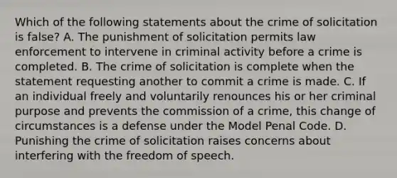 Which of the following statements about the crime of solicitation is false? A. The punishment of solicitation permits law enforcement to intervene in criminal activity before a crime is completed. B. The crime of solicitation is complete when the statement requesting another to commit a crime is made. C. If an individual freely and voluntarily renounces his or her criminal purpose and prevents the commission of a crime, this change of circumstances is a defense under the Model Penal Code. D. Punishing the crime of solicitation raises concerns about interfering with the freedom of speech.