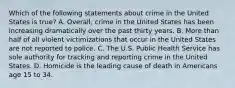 Which of the following statements about crime in the United States is true? A. Overall, crime in the United States has been increasing dramatically over the past thirty years. B. More than half of all violent victimizations that occur in the United States are not reported to police. C. The U.S. Public Health Service has sole authority for tracking and reporting crime in the United States. D. Homicide is the leading cause of death in Americans age 15 to 34.