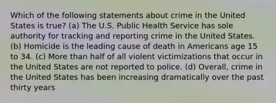 Which of the following statements about crime in the United States is true? (a) The U.S. Public Health Service has sole authority for tracking and reporting crime in the United States. (b) Homicide is the leading cause of death in Americans age 15 to 34. (c) More than half of all violent victimizations that occur in the United States are not reported to police. (d) Overall, crime in the United States has been increasing dramatically over the past thirty years