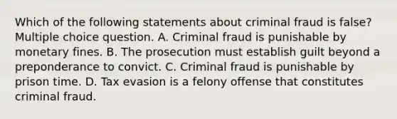 Which of the following statements about criminal fraud is false? Multiple choice question. A. Criminal fraud is punishable by monetary fines. B. The prosecution must establish guilt beyond a preponderance to convict. C. Criminal fraud is punishable by prison time. D. Tax evasion is a felony offense that constitutes criminal fraud.