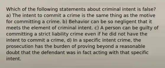 Which of the following statements about criminal intent is false? a) The intent to commit a crime is the same thing as the motive for committing a crime. b) Behavior can be so negligent that it meets the element of criminal intent. c) A person can be guilty of committing a strict liability crime even if he did not have the intent to commit a crime, d) In a specific intent crime, the prosecution has the burden of proving beyond a reasonable doubt that the defendant was in fact acting with that specific intent.