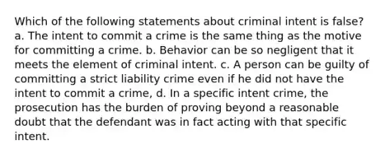 Which of the following statements about criminal intent is false? a. The intent to commit a crime is the same thing as the motive for committing a crime. b. Behavior can be so negligent that it meets the element of criminal intent. c. A person can be guilty of committing a strict liability crime even if he did not have the intent to commit a crime, d. In a specific intent crime, the prosecution has the burden of proving beyond a reasonable doubt that the defendant was in fact acting with that specific intent.