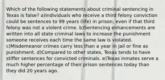 Which of the following statements about criminal sentencing in Texas is false? a)Individuals who receive a third felony conviction could be sentences to 99 years (life) in prison, even if that third felony was not a violent crime. b)Sentencing enhancements are written into all state criminal laws to increase the punishment someone receives each time the same law is violated. c)Misdemeanor crimes carry less than a year in jail or fine as punishment. d)Compared to other states, Texas tends to have stiffer sentences for convicted criminals. e)Texas inmates serve a much higher percentage of their prison sentences today than they did 20 years ago.