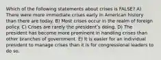 Which of the following statements about crises is FALSE? A) There were more immediate crises early in American history than there are today. B) Most crises occur in the realm of foreign policy. C) Crises are rarely the presidentʹs doing. D) The president has become more prominent in handling crises than other branches of government. E) It is easier for an individual president to manage crises than it is for congressional leaders to do so.