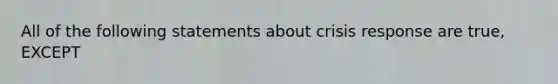 All of the following statements about crisis response are true, EXCEPT