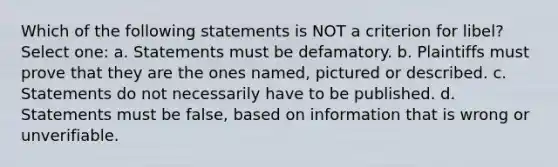 Which of the following statements is NOT a criterion for libel? Select one: a. Statements must be defamatory. b. Plaintiffs must prove that they are the ones named, pictured or described. c. Statements do not necessarily have to be published. d. Statements must be false, based on information that is wrong or unverifiable.