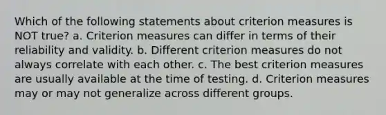 Which of the following statements about criterion measures is NOT true? a. Criterion measures can differ in terms of their reliability and validity. b. Different criterion measures do not always correlate with each other. c. The best criterion measures are usually available at the time of testing. d. Criterion measures may or may not generalize across different groups.