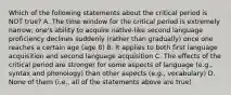 Which of the following statements about the critical period is NOT true? A. The time window for the critical period is extremely narrow; one's ability to acquire native-like second language proficiency declines suddenly (rather than gradually) once one reaches a certain age (age 8) B. It applies to both first language acquisition and second language acquisition C. The effects of the critical period are stronger for some aspects of language (e.g., syntax and phonology) than other aspects (e.g., vocabulary) D. None of them (i.e., all of the statements above are true)