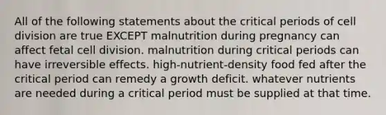 All of the following statements about the critical periods of cell division are true EXCEPT malnutrition during pregnancy can affect fetal cell division. malnutrition during critical periods can have irreversible effects. high-nutrient-density food fed after the critical period can remedy a growth deficit. whatever nutrients are needed during a critical period must be supplied at that time.