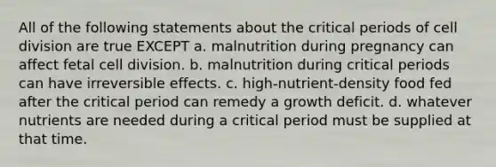 All of the following statements about the critical periods of cell division are true EXCEPT a. malnutrition during pregnancy can affect fetal cell division. b. malnutrition during critical periods can have irreversible effects. c. high-nutrient-density food fed after the critical period can remedy a growth deficit. d. whatever nutrients are needed during a critical period must be supplied at that time.