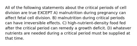 All of the following statements about the critical periods of cell division are true EXCEPT A) malnutrition during pregnancy can affect fetal cell division. B) malnutrition during critical periods can have irreversible effects. C) high-nutrient-density food fed after the critical period can remedy a growth deficit. D) whatever nutrients are needed during a critical period must be supplied at that time.