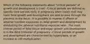 Which of the following statements about "critical periods" of growth and development is true? -Critical periods are defined as specific time periods early in pregnancy when toxins that may harm fetal growth and development are able to pass through the placenta to the fetus. -It is possible to reverse ill effects of adverse nutrition exposures on fetal growth and development by eliminating the adverse nutritional exposure later. -The most intense period of fetal tissue and organ growth and development is in the third trimester of pregnancy. -Critical periods of growth and development are characterized by hyperplasia, or an increase in cell multiplication.