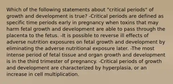 Which of the following statements about "critical periods" of growth and development is true? -Critical periods are defined as specific time periods early in pregnancy when toxins that may harm fetal growth and development are able to pass through the placenta to the fetus. -It is possible to reverse ill effects of adverse nutrition exposures on fetal growth and development by eliminating the adverse nutritional exposure later. -The most intense period of fetal tissue and organ growth and development is in the third trimester of pregnancy. -Critical periods of growth and development are characterized by hyperplasia, or an increase in cell multiplication.