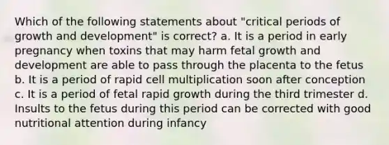 Which of the following statements about "critical periods of growth and development" is correct? a. It is a period in early pregnancy when toxins that may harm fetal growth and development are able to pass through the placenta to the fetus b. It is a period of rapid cell multiplication soon after conception c. It is a period of fetal rapid growth during the third trimester d. Insults to the fetus during this period can be corrected with good nutritional attention during infancy