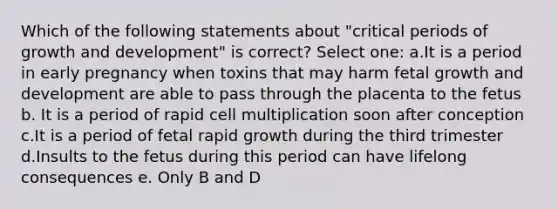 Which of the following statements about "critical periods of growth and development" is correct? Select one: a.It is a period in early pregnancy when toxins that may harm fetal growth and development are able to pass through the placenta to the fetus b. It is a period of rapid cell multiplication soon after conception c.It is a period of fetal rapid growth during the third trimester d.Insults to the fetus during this period can have lifelong consequences e. Only B and D