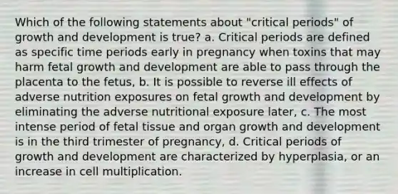 Which of the following statements about "critical periods" of growth and development is true? a. Critical periods are defined as specific time periods early in pregnancy when toxins that may harm fetal growth and development are able to pass through the placenta to the fetus, b. It is possible to reverse ill effects of adverse nutrition exposures on fetal growth and development by eliminating the adverse nutritional exposure later, c. The most intense period of fetal tissue and organ growth and development is in the third trimester of pregnancy, d. Critical periods of growth and development are characterized by hyperplasia, or an increase in cell multiplication.