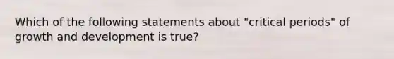 Which of the following statements about "critical periods" of <a href='https://www.questionai.com/knowledge/kde2iCObwW-growth-and-development' class='anchor-knowledge'>growth and development</a> is true?