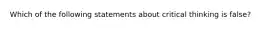 Which of the following statements about critical thinking is false?