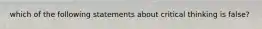 which of the following statements about critical thinking is false?