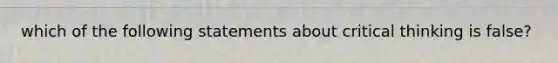 which of the following statements about critical thinking is false?