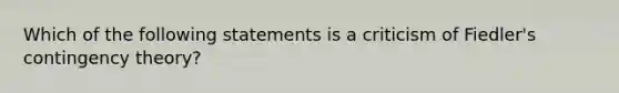 Which of the following statements is a criticism of Fiedler's contingency theory?