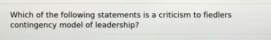 Which of the following statements is a criticism to fiedlers contingency model of leadership?