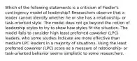 Which of the following statements is a criticism of Fiedler's contingency model of leadership? Researchers observe that a leader cannot identify whether he or she has a relationship- or task-oriented style. The model does not go beyond the notion of leadership styles to try to show how styles fit the situation. The model fails to consider high least preferred coworker (LPC) leaders, who some studies indicate are more effective than medium LPC leaders in a majority of situations. Using the least preferred coworker (LPC) score as a measure of relationship- or task-oriented behavior seems simplistic to some researchers.