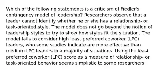 Which of the following statements is a criticism of Fiedler's contingency model of leadership? Researchers observe that a leader cannot identify whether he or she has a relationship- or task-oriented style. The model does not go beyond the notion of leadership styles to try to show how styles fit the situation. The model fails to consider high least preferred coworker (LPC) leaders, who some studies indicate are more effective than medium LPC leaders in a majority of situations. Using the least preferred coworker (LPC) score as a measure of relationship- or task-oriented behavior seems simplistic to some researchers.