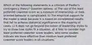 Which of the following statements is a criticism of Fiedler's contingency theory? Question options: a) The use of the least preferred coworker score as a measure of relationship- or task-oriented behavior is complicated. b) The empirical support for the model is weak because it is based on correlational results that fail to achieve statistical significance in the majority of cases. c) It does not go beyond the notion of leadership styles to try to show how styles fit a situation. d) It fails to consider high least preferred coworker score leaders, who some studies indicate are more effective than medium least preferred coworker score leaders in all situations.