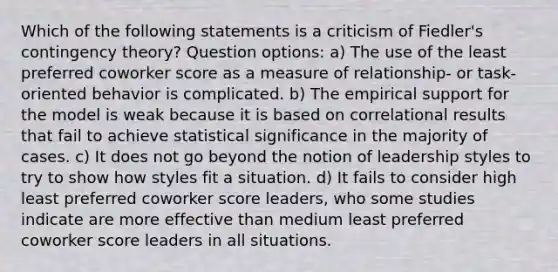 Which of the following statements is a criticism of Fiedler's contingency theory? Question options: a) The use of the least preferred coworker score as a measure of relationship- or task-oriented behavior is complicated. b) The empirical support for the model is weak because it is based on correlational results that fail to achieve statistical significance in the majority of cases. c) It does not go beyond the notion of leadership styles to try to show how styles fit a situation. d) It fails to consider high least preferred coworker score leaders, who some studies indicate are more effective than medium least preferred coworker score leaders in all situations.