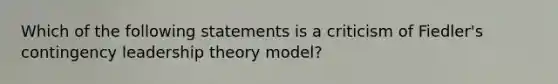 Which of the following statements is a criticism of Fiedler's contingency leadership theory model?