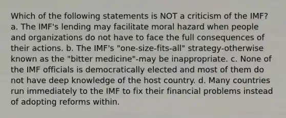 Which of the following statements is NOT a criticism of the IMF? a. The IMF's lending may facilitate moral hazard when people and organizations do not have to face the full consequences of their actions. b. The IMF's "one-size-fits-all" strategy-otherwise known as the "bitter medicine"-may be inappropriate. c. None of the IMF officials is democratically elected and most of them do not have deep knowledge of the host country. d. Many countries run immediately to the IMF to fix their financial problems instead of adopting reforms within.