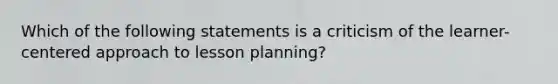 Which of the following statements is a criticism of the learner-centered approach to lesson planning?