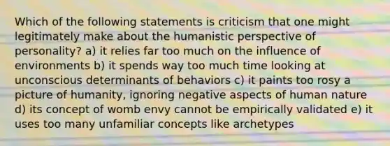 Which of the following statements is criticism that one might legitimately make about the humanistic perspective of personality? a) it relies far too much on the influence of environments b) it spends way too much time looking at unconscious determinants of behaviors c) it paints too rosy a picture of humanity, ignoring negative aspects of human nature d) its concept of womb envy cannot be empirically validated e) it uses too many unfamiliar concepts like archetypes