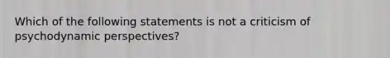 Which of the following statements is not a criticism of psychodynamic perspectives?