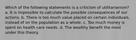 Which of the following statements is a criticism of utilitarianism? a. It is impossible to calculate the possible consequences of our actions. b. There is too much value placed on certain individuals, instead of on the population as a whole. c. Too much money is spent on health care needs. d. The wealthy benefit the most under this theory.