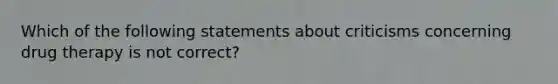 Which of the following statements about criticisms concerning drug therapy is not correct?