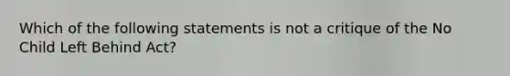 Which of the following statements is not a critique of the No Child Left Behind Act?