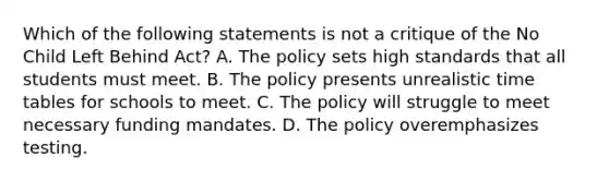 Which of the following statements is not a critique of the No Child Left Behind Act? A. The policy sets high standards that all students must meet. B. The policy presents unrealistic time tables for schools to meet. C. The policy will struggle to meet necessary funding mandates. D. The policy overemphasizes testing.