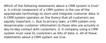 Which of the following statements about a CRM system is true? a. A critical component of a CRM system is the use of the appropriate technology to store and integrate customer data. b. A CRM system operates on the theory that all customers are equally important. c. Due to privacy laws, a CRM system only disseminates customer information to those who are actually in day-to-day contact with customers. d. A company using a CRM system must view its customers as bits of data. e. All of these statements about a CRM system are true.