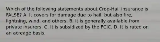 Which of the following statements about Crop-Hail insurance is FALSE? A. It covers for damage due to hail, but also fire, lightning, wind, and others. B. It is generally available from private insurers. C. It is subsidized by the FCIC. D. It is rated on an acreage basis.